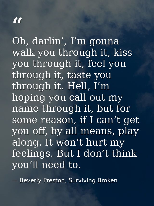Oh, darlin’, I’m gonna walk you through it, kiss you through it, feel you through it, taste you through it. Hell, I’m ho — Beverly Preston, Surviving Broken