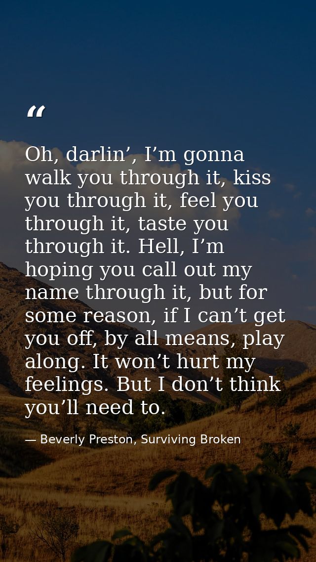 Oh, darlin’, I’m gonna walk you through it, kiss you through it, feel you through it, taste you through it. Hell, I’m ho — Beverly Preston, Surviving Broken