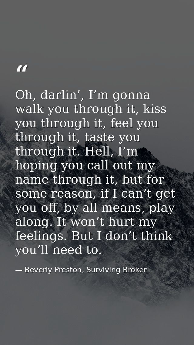 Oh, darlin’, I’m gonna walk you through it, kiss you through it, feel you through it, taste you through it. Hell, I’m ho — Beverly Preston, Surviving Broken