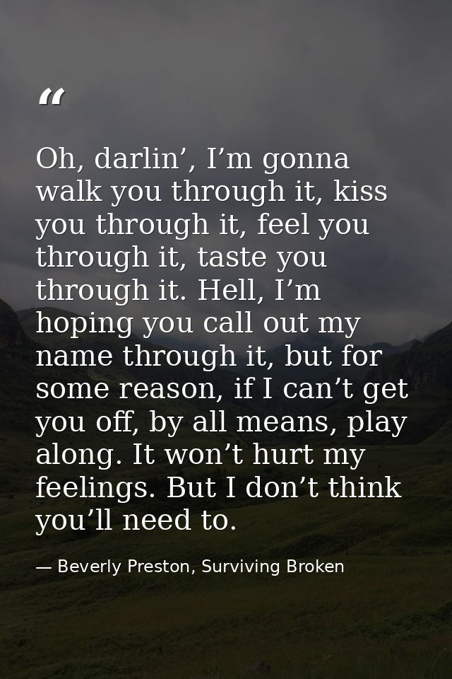 Oh, darlin’, I’m gonna walk you through it, kiss you through it, feel you through it, taste you through it. Hell, I’m ho — Beverly Preston, Surviving Broken