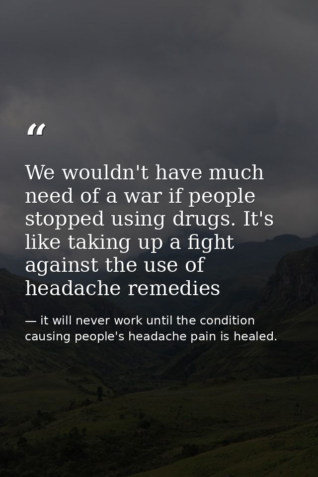We wouldn't have much need of a war if people stopped using drugs. It's like taking up a fight against the use of headac — it will never work until the condition causing people's headache pain is healed.
