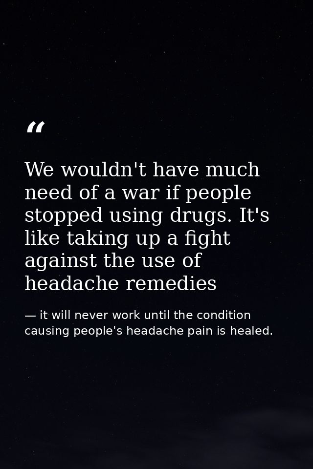 We wouldn't have much need of a war if people stopped using drugs. It's like taking up a fight against the use of headac — it will never work until the condition causing people's headache pain is healed.