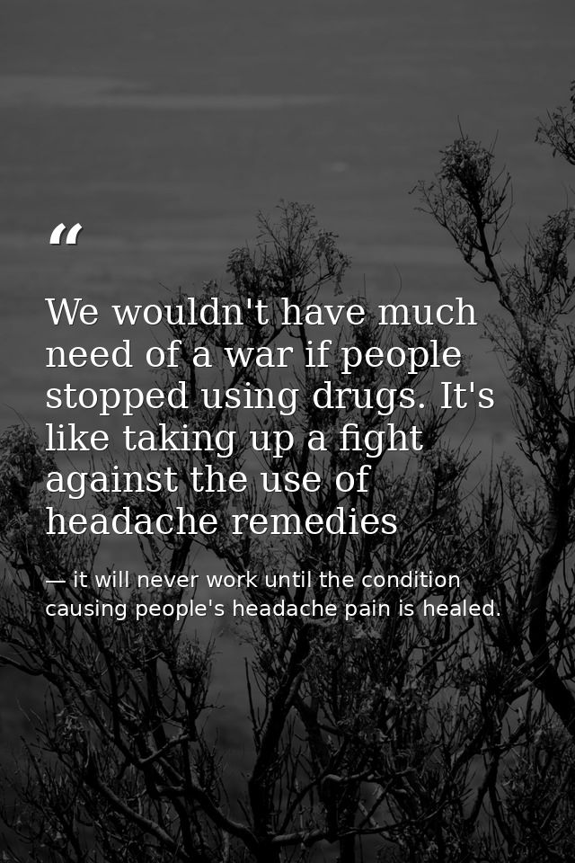 We wouldn't have much need of a war if people stopped using drugs. It's like taking up a fight against the use of headac — it will never work until the condition causing people's headache pain is healed.