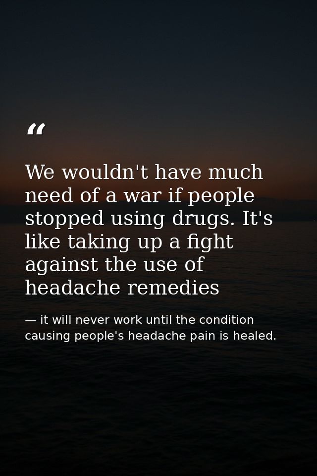 We wouldn't have much need of a war if people stopped using drugs. It's like taking up a fight against the use of headac — it will never work until the condition causing people's headache pain is healed.