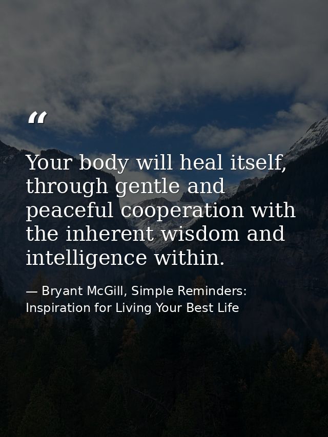 Your body will heal itself, through gentle and peaceful cooperation with the inherent wisdom and intelligence within. — Bryant McGill, Simple Reminders: Inspiration for Living Your Best Life