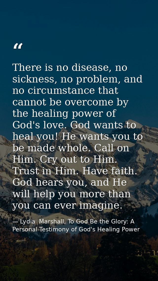 There is no disease, no sickness, no problem, and no circumstance that cannot be overcome by the healing power of God's  — Lydia  Marshall, To God Be the Glory: A Personal Testimony of God's Healing Power