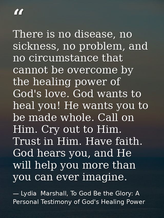 There is no disease, no sickness, no problem, and no circumstance that cannot be overcome by the healing power of God's  — Lydia  Marshall, To God Be the Glory: A Personal Testimony of God's Healing Power