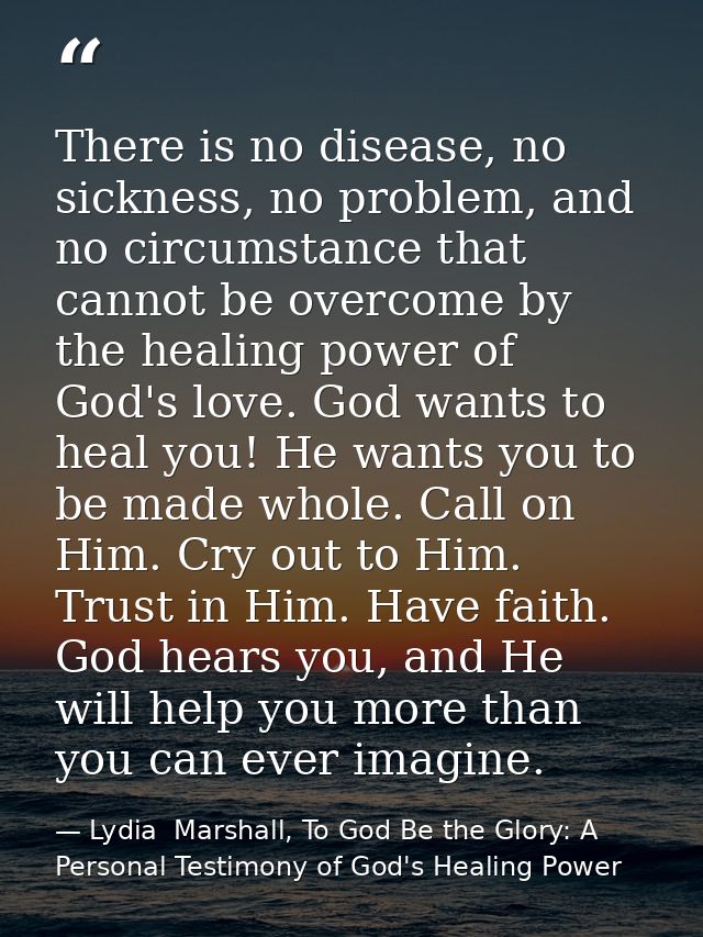 There is no disease, no sickness, no problem, and no circumstance that cannot be overcome by the healing power of God's  — Lydia  Marshall, To God Be the Glory: A Personal Testimony of God's Healing Power