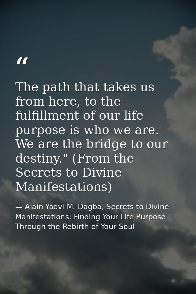The path that takes us from here, to the fulfillment of our life purpose is who we are. We are the bridge to our destiny — Alain Yaovi M. Dagba, Secrets to Divine Manifestations: Finding Your Life Purpose Through the Rebirth of Your Soul