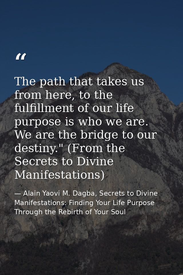 The path that takes us from here, to the fulfillment of our life purpose is who we are. We are the bridge to our destiny — Alain Yaovi M. Dagba, Secrets to Divine Manifestations: Finding Your Life Purpose Through the Rebirth of Your Soul