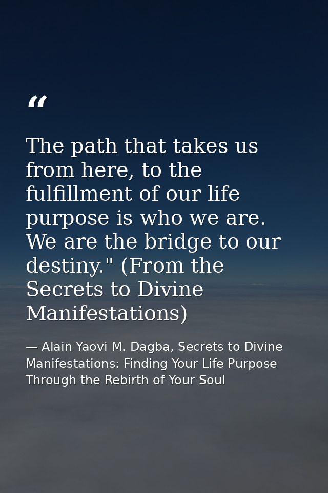 The path that takes us from here, to the fulfillment of our life purpose is who we are. We are the bridge to our destiny — Alain Yaovi M. Dagba, Secrets to Divine Manifestations: Finding Your Life Purpose Through the Rebirth of Your Soul