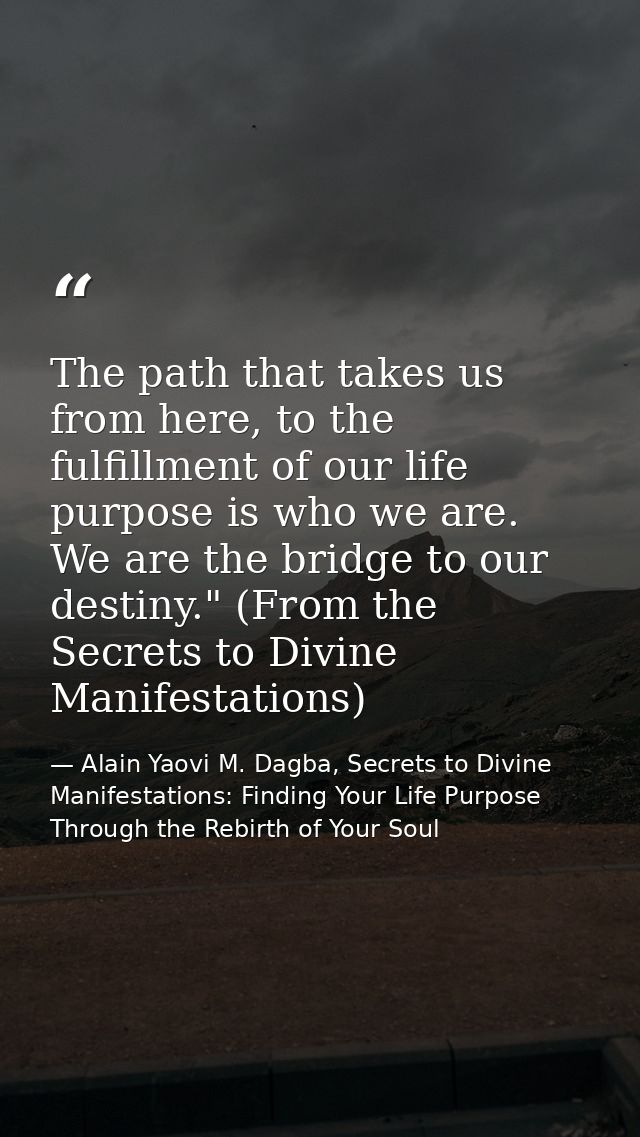 The path that takes us from here, to the fulfillment of our life purpose is who we are. We are the bridge to our destiny — Alain Yaovi M. Dagba, Secrets to Divine Manifestations: Finding Your Life Purpose Through the Rebirth of Your Soul