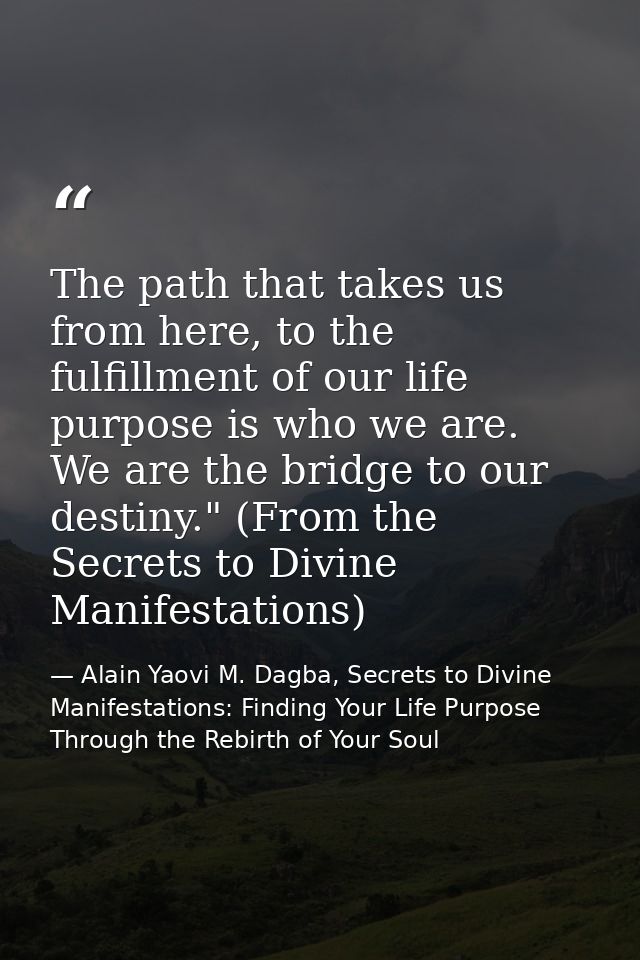 The path that takes us from here, to the fulfillment of our life purpose is who we are. We are the bridge to our destiny — Alain Yaovi M. Dagba, Secrets to Divine Manifestations: Finding Your Life Purpose Through the Rebirth of Your Soul