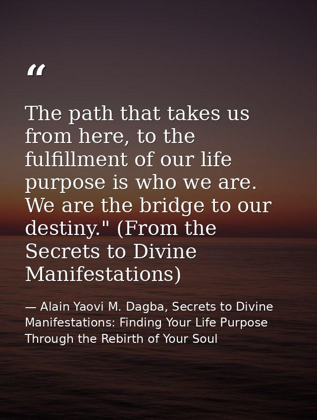 The path that takes us from here, to the fulfillment of our life purpose is who we are. We are the bridge to our destiny — Alain Yaovi M. Dagba, Secrets to Divine Manifestations: Finding Your Life Purpose Through the Rebirth of Your Soul