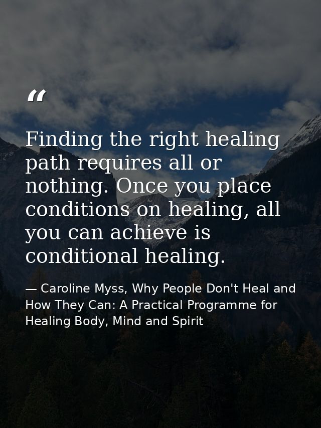 Finding the right healing path requires all or nothing. Once you place conditions on healing, all you can achieve is con — Caroline Myss, Why People Don't Heal and How They Can: A Practical Programme for Healing Body, Mind and Spirit