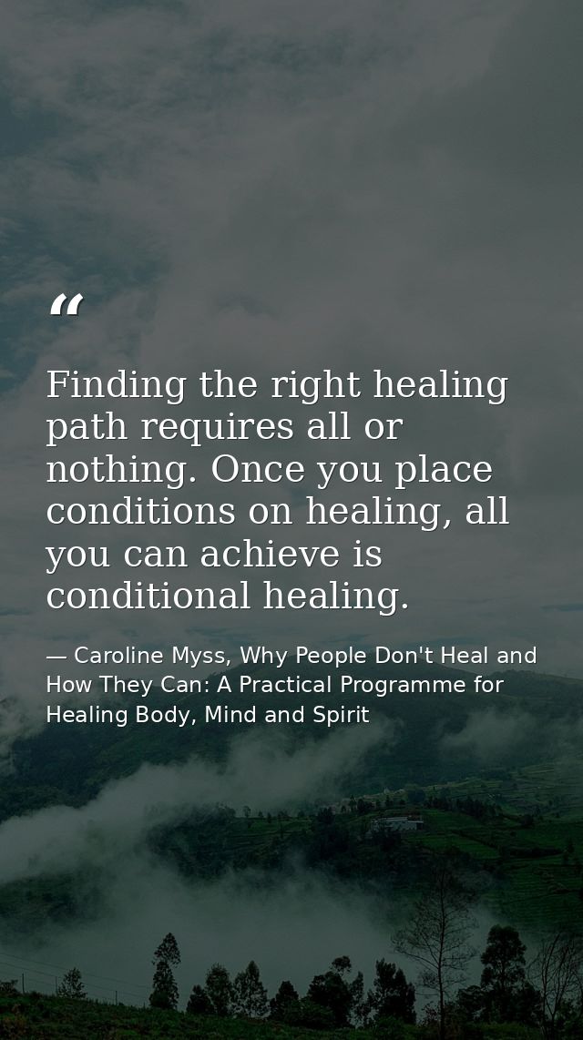 Finding the right healing path requires all or nothing. Once you place conditions on healing, all you can achieve is con — Caroline Myss, Why People Don't Heal and How They Can: A Practical Programme for Healing Body, Mind and Spirit