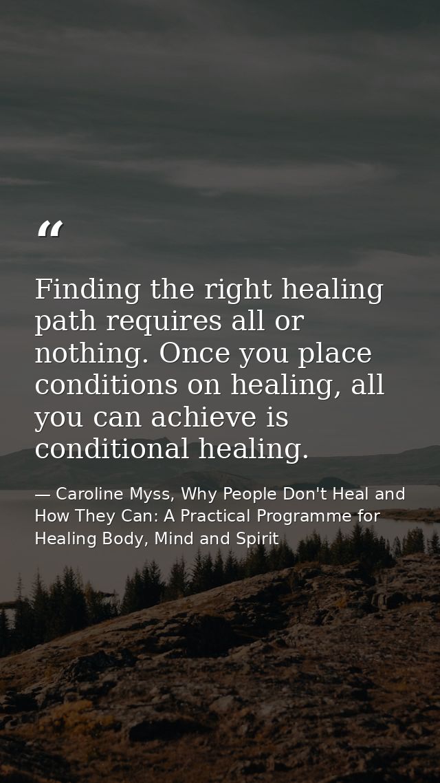 Finding the right healing path requires all or nothing. Once you place conditions on healing, all you can achieve is con — Caroline Myss, Why People Don't Heal and How They Can: A Practical Programme for Healing Body, Mind and Spirit