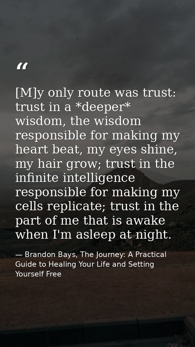 [M]y only route was trust: trust in a *deeper* wisdom, the wisdom responsible for making my heart beat, my eyes shine, m — Brandon Bays, The Journey: A Practical Guide to Healing Your Life and Setting Yourself Free
