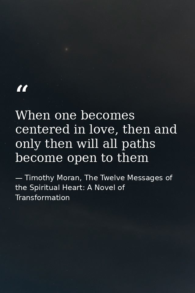 When one becomes centered in love, then and only then will all paths become open to them — Timothy Moran, The Twelve Messages of the Spiritual Heart: A Novel of Transformation
