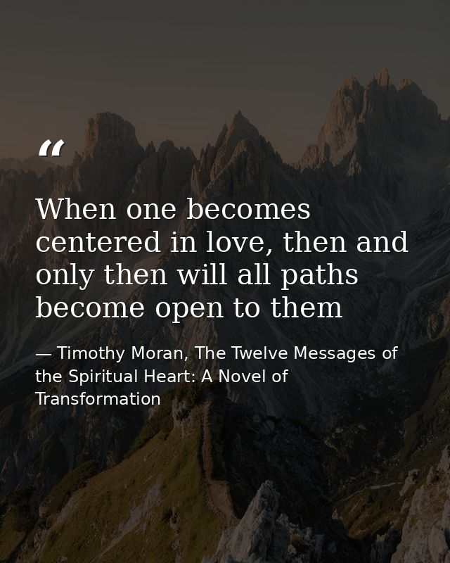 When one becomes centered in love, then and only then will all paths become open to them — Timothy Moran, The Twelve Messages of the Spiritual Heart: A Novel of Transformation