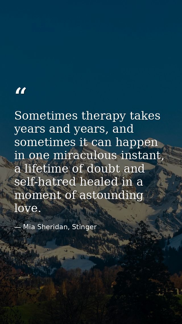 Sometimes therapy takes years and years, and sometimes it can happen in one miraculous instant, a lifetime of doubt and  — Mia Sheridan, Stinger