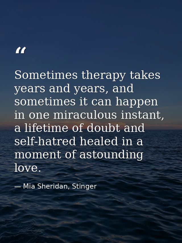 Sometimes therapy takes years and years, and sometimes it can happen in one miraculous instant, a lifetime of doubt and  — Mia Sheridan, Stinger