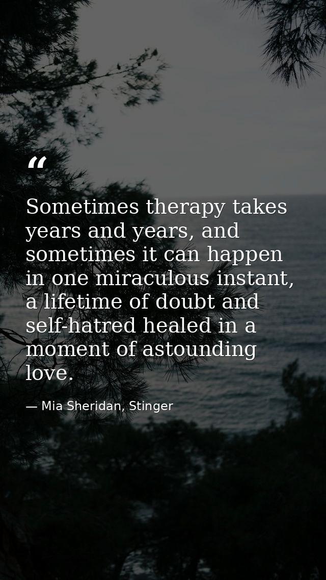 Sometimes therapy takes years and years, and sometimes it can happen in one miraculous instant, a lifetime of doubt and  — Mia Sheridan, Stinger