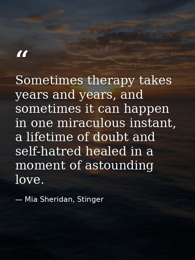 Sometimes therapy takes years and years, and sometimes it can happen in one miraculous instant, a lifetime of doubt and  — Mia Sheridan, Stinger