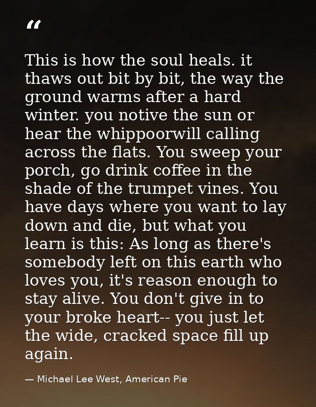 This is how the soul heals. it thaws out bit by bit, the way the ground warms after a hard winter. you notive the sun or — Michael Lee West, American Pie