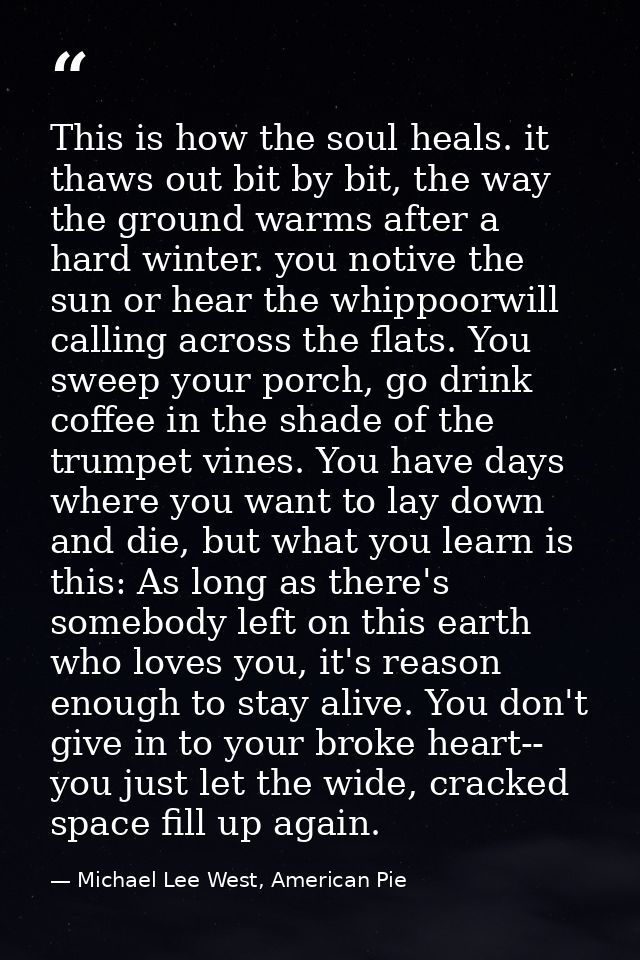 This is how the soul heals. it thaws out bit by bit, the way the ground warms after a hard winter. you notive the sun or — Michael Lee West, American Pie