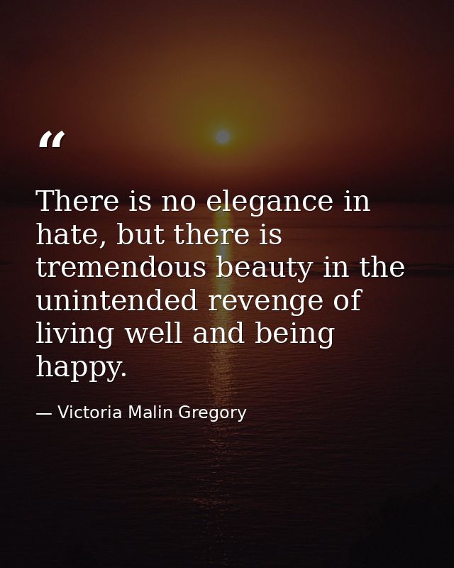There is no elegance in hate, but there is tremendous beauty in the unintended revenge of living well and being happy. — Victoria Malin Gregory