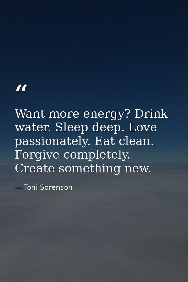Want more energy? Drink water. Sleep deep. Love passionately. Eat clean. Forgive completely. Create something new. — Toni Sorenson