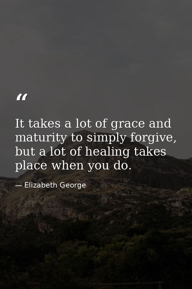 It takes a lot of grace and maturity to simply forgive, but a lot of healing takes place when you do. — Elizabeth George
