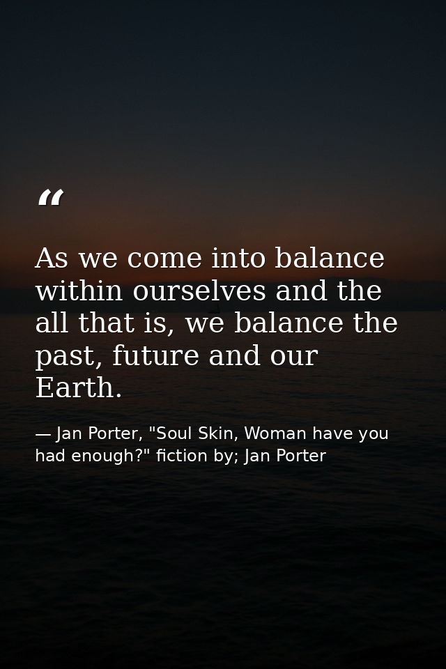 As we come into balance within ourselves and the all that is, we balance the past, future and our Earth. — Jan Porter, "Soul Skin, Woman have you had enough?" fiction by; Jan Porter