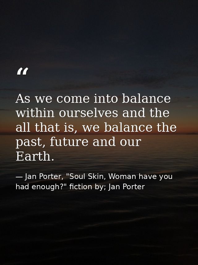 As we come into balance within ourselves and the all that is, we balance the past, future and our Earth. — Jan Porter, "Soul Skin, Woman have you had enough?" fiction by; Jan Porter