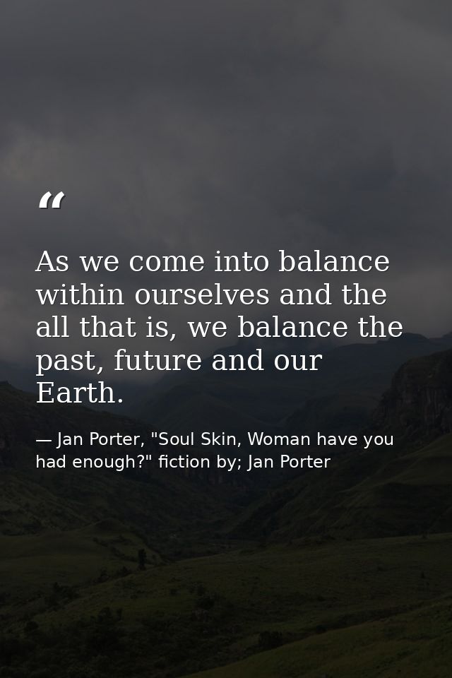 As we come into balance within ourselves and the all that is, we balance the past, future and our Earth. — Jan Porter, "Soul Skin, Woman have you had enough?" fiction by; Jan Porter