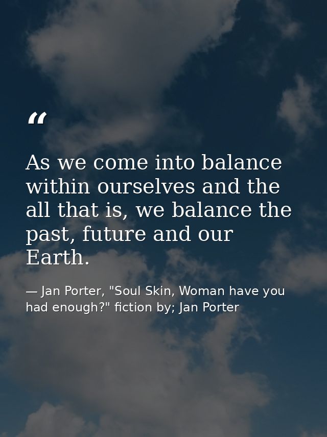 As we come into balance within ourselves and the all that is, we balance the past, future and our Earth. — Jan Porter, "Soul Skin, Woman have you had enough?" fiction by; Jan Porter