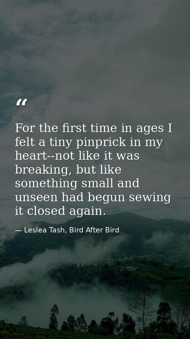 For the first time in ages I felt a tiny pinprick in my heart--not like it was breaking, but like something small and un — Leslea Tash, Bird After Bird