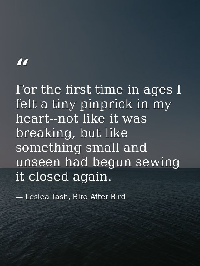 For the first time in ages I felt a tiny pinprick in my heart--not like it was breaking, but like something small and un — Leslea Tash, Bird After Bird