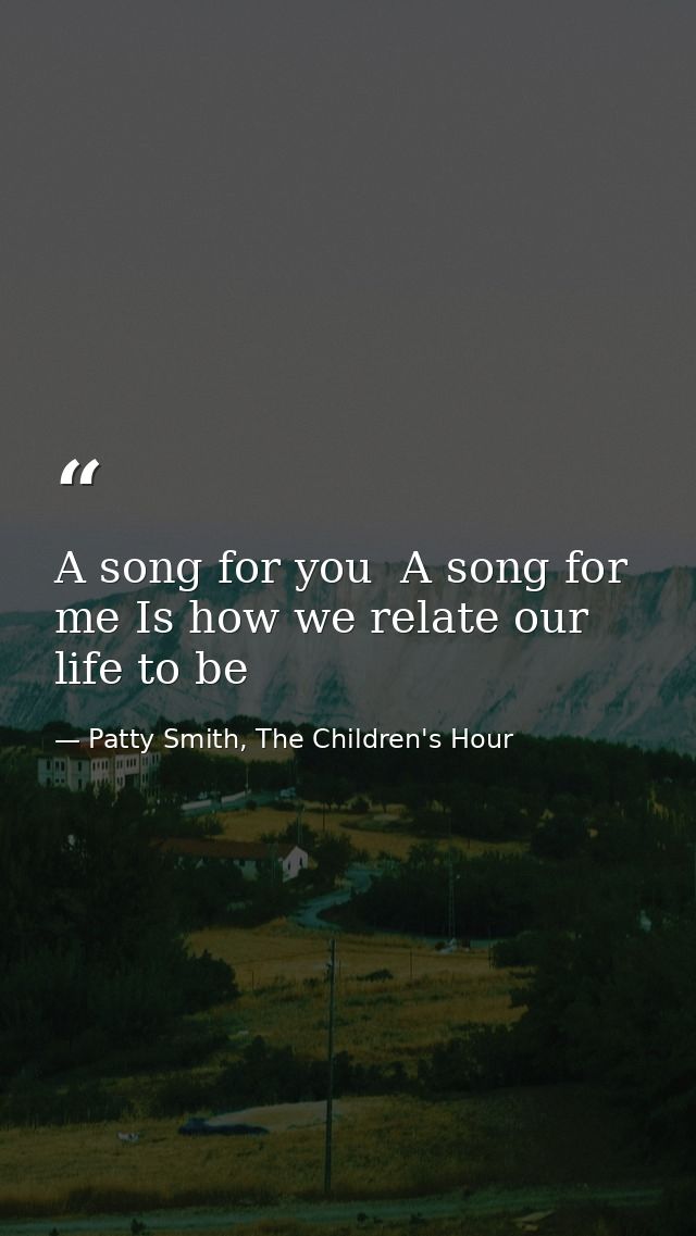 A song for you  A song for me Is how we relate our life to be — Patty Smith, The Children's Hour