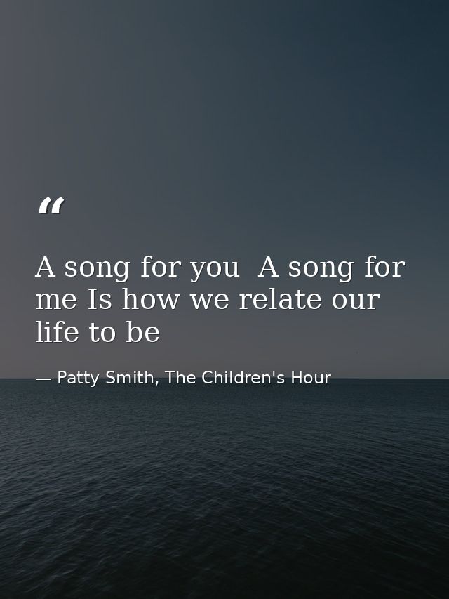 A song for you  A song for me Is how we relate our life to be — Patty Smith, The Children's Hour