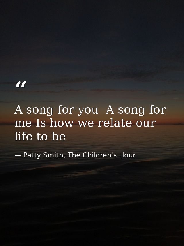A song for you  A song for me Is how we relate our life to be — Patty Smith, The Children's Hour