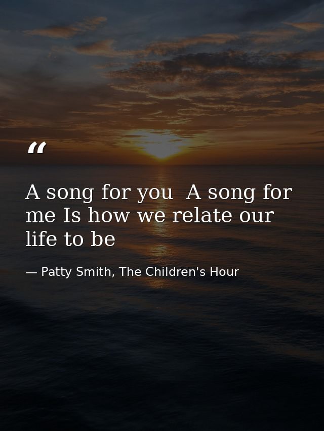 A song for you  A song for me Is how we relate our life to be — Patty Smith, The Children's Hour