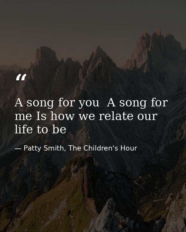 A song for you  A song for me Is how we relate our life to be — Patty Smith, The Children's Hour