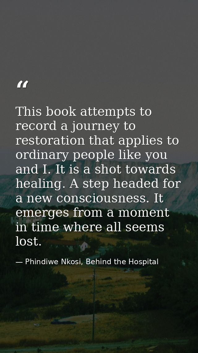 This book attempts to record a journey to restoration that applies to ordinary people like you and I. It is a shot towar — Phindiwe Nkosi, Behind the Hospital