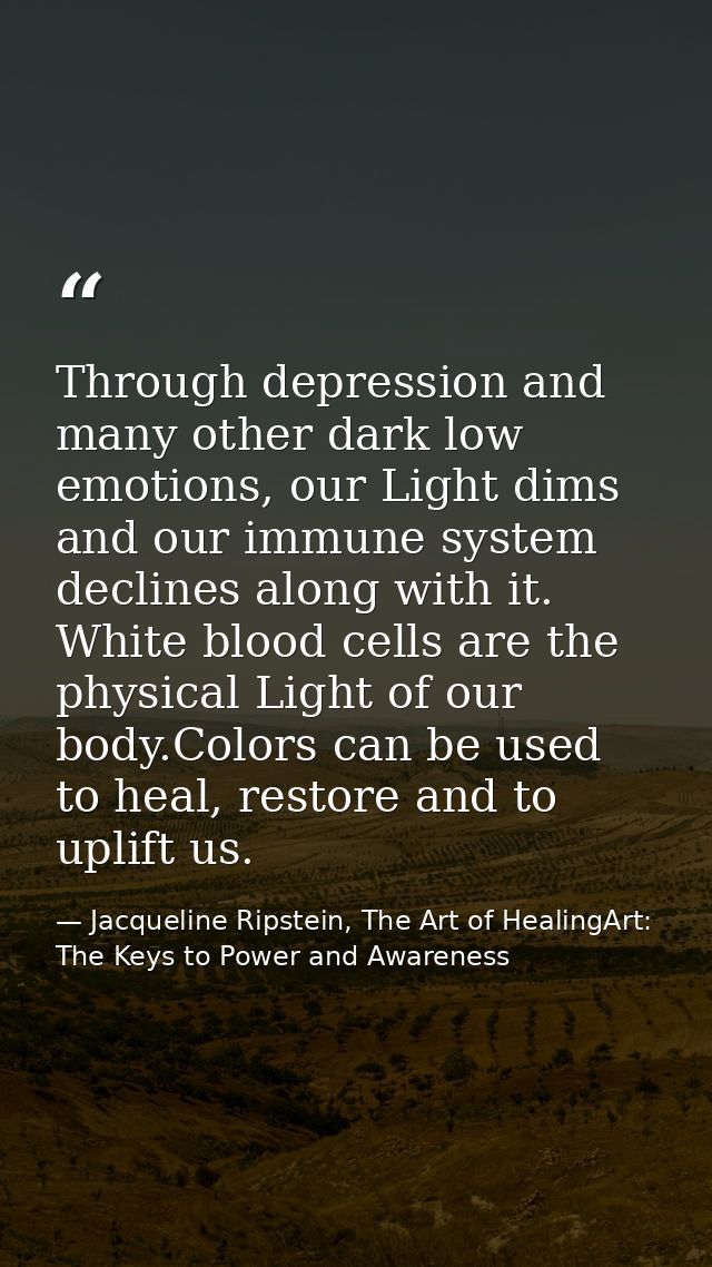 Through depression and many other dark low emotions, our Light dims and our immune system declines along with it. White  — Jacqueline Ripstein, The Art of HealingArt: The Keys to Power and Awareness