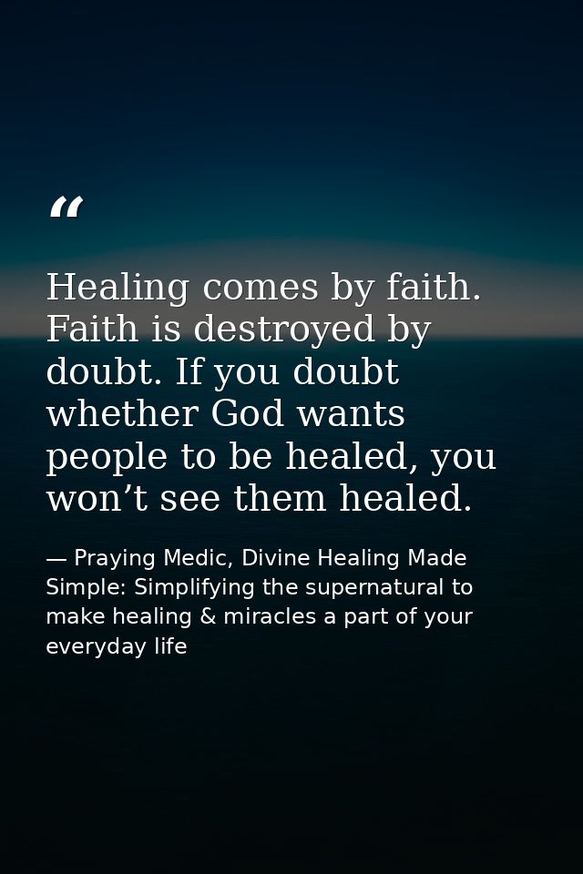 Healing comes by faith. Faith is destroyed by doubt. If you doubt whether God wants people to be healed, you won’t see t — Praying Medic, Divine Healing Made Simple: Simplifying the supernatural to make healing & miracles a part of your everyday life