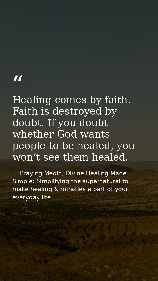 Healing comes by faith. Faith is destroyed by doubt. If you doubt whether God wants people to be healed, you won’t see t — Praying Medic, Divine Healing Made Simple: Simplifying the supernatural to make healing & miracles a part of your everyday life