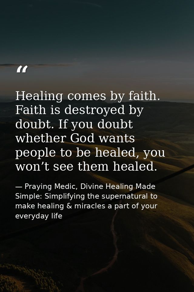 Healing comes by faith. Faith is destroyed by doubt. If you doubt whether God wants people to be healed, you won’t see t — Praying Medic, Divine Healing Made Simple: Simplifying the supernatural to make healing & miracles a part of your everyday life