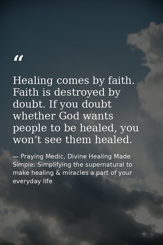 Healing comes by faith. Faith is destroyed by doubt. If you doubt whether God wants people to be healed, you won’t see t — Praying Medic, Divine Healing Made Simple: Simplifying the supernatural to make healing & miracles a part of your everyday life